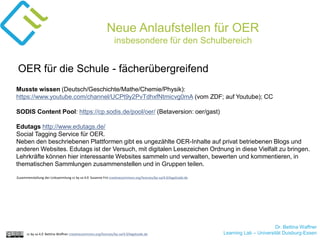 Dr. Bettina Waffner
Learning Lab – Universität Duisburg-Essencc by sa 4.0 Bettina Waffner creativecommons.org/licenses/by-sa/4.0/legalcode.de
Neue Anlaufstellen für OER
insbesondere für den Schulbereich
Musste wissen (Deutsch/Geschichte/Mathe/Chemie/Physik):
https://www.youtube.com/channel/UCPt9y2PvTdhxfNtmicvg0mA (vom ZDF; auf Youtube); CC
SODIS Content Pool: https://cp.sodis.de/pool/oer/ (Betaversion: oer/gast)
Edutags http://www.edutags.de/
Social Tagging Service für OER.
Neben den beschriebenen Plattformen gibt es ungezählte OER-Inhalte auf privat betriebenen Blogs und
anderen Websites. Edutags ist der Versuch, mit digitalen Lesezeichen Ordnung in diese Vielfalt zu bringen.
Lehrkräfte können hier interessante Websites sammeln und verwalten, bewerten und kommentieren, in
thematischen Sammlungen zusammenstellen und in Gruppen teilen.
OER für die Schule - fächerübergreifend
Zusammenstellung der Linksammlung cc by sa 4.0 Susanne Friz creativecommons.org/licenses/by-sa/4.0/legalcode.de
 