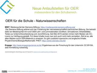 Dr. Bettina Waffner
Learning Lab – Universität Duisburg-Essencc by sa 4.0 Bettina Waffner creativecommons.org/licenses/by-sa/4.0/legalcode.de
Neue Anlaufstellen für OER
insbesondere für den Schulbereich
MINT: Medienportal der Siemens-Stiftung: https://medienportal.siemens-stiftung.org/
Die Siemens-Stiftung widmet sich der Förderung der naturwissenschaftlich-technischen Bildung. Sie betreibt
dafür ein Medienportal mit rund 4.800 Lehr- und Lernmaterialien (Grafiken, Simulationen, Arbeitsblätter,
Texte) zur Unterrichtsvorbereitung und -durchführung. Seit Mai 2015 werden immer mehr Medien als CC-
Lizenz zur Verfügung gestellt. Für diese Inhalte muss man sich auch nicht mehr anmelden. Ziel ist es, alle
alten Medien durch OER-Material zu ersetzen. Es gibt zusätzlich spanische und englische Inhalte.
Physik/Chemie/Biologie/Mathematik: PHET: https://phet.colorado.edu/de/
Engage: http://www.engagingscience.eu/de/ Ergebnisse aus der Forschung für den Unterricht. CC BY-SA,
aber Anmeldung notwendig
OER für die Schule - Naturwissenschaften
Zusammenstellung der Linksammlung cc by sa 4.0 Susanne Friz creativecommons.org/licenses/by-sa/4.0/legalcode.de
 