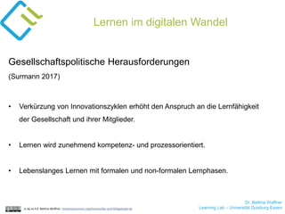 Dr. Bettina Waffner
Learning Lab – Universität Duisburg-Essencc by sa 4.0 Bettina Waffner creativecommons.org/licenses/by-sa/4.0/legalcode.de
Lernen im digitalen Wandel
Gesellschaftspolitische Herausforderungen
(Surmann 2017)
• Verkürzung von Innovationszyklen erhöht den Anspruch an die Lernfähigkeit
der Gesellschaft und ihrer Mitglieder.
• Lernen wird zunehmend kompetenz- und prozessorientiert.
• Lebenslanges Lernen mit formalen und non-formalen Lernphasen.
 