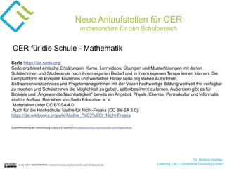 Dr. Bettina Waffner
Learning Lab – Universität Duisburg-Essencc by sa 4.0 Bettina Waffner creativecommons.org/licenses/by-sa/4.0/legalcode.de
Neue Anlaufstellen für OER
insbesondere für den Schulbereich
Serlo https://de.serlo.org/
Serlo.org bietet einfache Erklärungen, Kurse, Lernvideos, Übungen und Musterlösungen mit denen
SchülerInnen und Studierende nach ihrem eigenen Bedarf und in ihrem eigenen Tempo lernen können. Die
Lernplattform ist komplett kostenlos und werbefrei. Hinter serlo.org stehen AutorInnen,
SoftwareentwicklerInnen und ProjektmanagerInnen mit der Vision hochwertige Bildung weltweit frei verfügbar
zu machen und SchülerInnen die Möglichkeit zu geben, selbstbestimmt zu lernen. Außerdem gibt es für
Biologie und „Angewandte Nachhaltigkeit“ bereits ein Angebot, Physik, Chemie, Permakultur und Informatik
sind im Aufbau. Betrieben von Serlo Education e. V.
Materialien unter CC BY-SA 4.0
Auch für die Hochschule: Mathe für Nicht-Freaks (CC BY-SA 3.0):
https://de.wikibooks.org/wiki/Mathe_f%C3%BCr_Nicht-Freaks
OER für die Schule - Mathematik
Zusammenstellung der Linksammlung cc by sa 4.0 Susanne Friz creativecommons.org/licenses/by-sa/4.0/legalcode.de
 