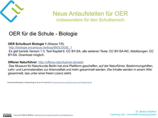 Dr. Bettina Waffner
Learning Lab – Universität Duisburg-Essencc by sa 4.0 Bettina Waffner creativecommons.org/licenses/by-sa/4.0/legalcode.de
Neue Anlaufstellen für OER
insbesondere für den Schulbereich
OER Schulbuch Biologie 1 (Klasse 7/8)
http://biologie.oncampus.de/loop/BIOLOGIE_1
Es gibt bereits Version 1.3. Text Kapitel 6: CC BY-SA; alle weiteren Texte: CC BY-SA-NC; Abbildungen: CC
BY-SA. Download möglich.
Offener Naturführer: http://offene-naturfuehrer.de/web/
Das Museum für Naturkunde Berlin hat eine Plattform geschaffen, auf der Naturführer, Bestimmungshilfen,
Lehr- und Lernmaterialien zur Artenvielfalt und mehr gesammelt werden. Die Inhalte werden in einem Wiki
gesammelt, das unter einer freien Lizenz steht.
OER für die Schule - Biologie
Zusammenstellung der Linksammlung cc by sa 4.0 Susanne Friz creativecommons.org/licenses/by-sa/4.0/legalcode.de
 