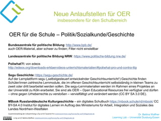Dr. Bettina Waffner
Learning Lab – Universität Duisburg-Essencc by sa 4.0 Bettina Waffner creativecommons.org/licenses/by-sa/4.0/legalcode.de
Neue Anlaufstellen für OER
insbesondere für den Schulbereich
Bundeszentrale für politische Bildung: http://www.bpb.de/
auch OER-Material, aber schwer zu finden; Filter nicht einstellbar
Landeszentrale für politische Bildung NRW: https://www.politische-bildung.nrw.de/
Poliwhat?!: von edeos
http://edeos.org/downloads-erklaervideos-unterrichtsmaterialien/#poliwhat-pro-und-contra-ttip
Segu Geschichte: https://segu-geschichte.de/
Auf der Lernplattform segu („selbstgesteuert entwickelnder Geschichtsunterricht“) Geschichte finden
Schüler/innen zahlreiche Lernmodule, die im offenen Geschichtsunterricht selbstständig in kleinen Teams zu
zweit oder dritt bearbeitet werden sollen. Die segu-Lernmaterialien werden im Rahmen eines Projektes an
der Universität zu Köln erarbeitet. Sie sind als OER – Open Educational Resources frei verfügbar und dürfen
– ohne gegen Urheberrechte zu verstoßen – vervielfältigt und verändert werden (CC BY SA 3.0 DE).
MBook Russlanddeutsche Kulturgeschichte – ein digitales Schulbuch https://mbook.schule/rd/mbook/ CC
BY-SA 4.0 Institut für digitales Lernen im Auftrag des Ministeriums für Arbeit, Integration und Soziales des
Landes Nordrhein-Westfalen
OER für die Schule – Politik/Sozialkunde/Geschichte
Zusammenstellung der Linksammlung cc by sa 4.0 Susanne Friz creativecommons.org/licenses/by-sa/4.0/legalcode.de
 