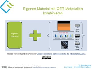 Dr. Bettina Waffner
Learning Lab – Universität Duisburg-Essen
cc by sa 4.0 Präsentation MINT-L-OER-amt von Lubna Ali und René Röpke.
Bearbeitet von Bettina Waffner für MainstreamingOER creativecommons.org/licenses/by-sa/4.0/legalcode.de
Eigenes
Material
Autor:
Max
Meyer
Autorin:
Sarah
Scholl
Autor:
Hans
Glück
Dieses Werk ist lizenziert unter einer Creative Commons Namensnennung 4.0 International Lizenz.
Eigenes Material mit OER Materialien
kombinieren
 