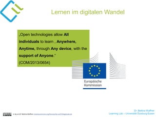 Dr. Bettina Waffner
Learning Lab – Universität Duisburg-Essencc by sa 4.0 Bettina Waffner creativecommons.org/licenses/by-sa/4.0/legalcode.de
Lernen im digitalen Wandel
„Open technologies allow All
individuals to learn , Anywhere,
Anytime, through Any device, with the
support of Anyone.“
(COM/2013/0654)
 