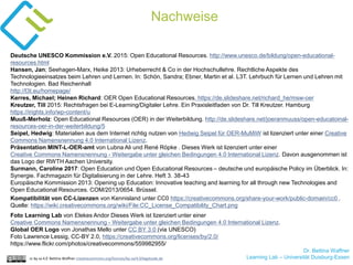 Dr. Bettina Waffner
Learning Lab – Universität Duisburg-Essen
Nachweise
cc by sa 4.0 Bettina Waffner creativecommons.org/licenses/by-sa/4.0/legalcode.de
Deutsche UNESCO Kommission e.V. 2015: Open Educational Resources. http://www.unesco.de/bildung/open-educational-
resources.html
Hansen, Jan; Seehagen-Marx, Heike 2013: Urheberrecht & Co in der Hochschullehre. Rechtliche Aspekte des
Technologieeinsatzes beim Lehren und Lernen. In: Schön, Sandra; Ebner, Martin et al. L3T. Lehrbuch für Lernen und Lehren mit
Technologien. Bad Reichenhall
http://l3t.eu/homepage/
Kerres, Michael; Heinen Richard: OER Open Educational Resources. https://de.slideshare.net/richard_he/msw-oer
Kreutzer, Till 2015: Rechtsfragen bei E-Learning/Digitaler Lehre. Ein Praxisleitfaden von Dr. Till Kreutzer. Hamburg
https://irights.info/wp-content/u
Muuß-Merholz: Open Educational Resources (OER) in der Weiterbildung. http://de.slideshare.net/joeranmuuss/open-educatoinal-
resources-oer-in-der-weiterbildung/5
Seipel, Hedwig: Materialien aus dem Internet richtig nutzen von Hedwig Seipel für OER-MuMiW ist lizenziert unter einer Creative
Commons Namensnennung 4.0 International Lizenz.
Präsentation MINT-L-OER-amt von Lubna Ali und René Röpke . Dieses Werk ist lizenziert unter einer
Creative Commons Namensnennung - Weitergabe unter gleichen Bedingungen 4.0 International Lizenz. Davon ausgenommen ist
das Logo der RWTH Aachen University.
Surmann, Caroline 2017: Open Education und Open Educational Resources – deutsche und europäische Policy im Überblick. In:
Synergie. Fachmagazin für Digitalisierung in der Lehre. Heft 3. 38-43
Europäische Kommission 2013: Opening up Education: Innovative teaching and learning for all through new Technologies and
Open Educational Resources. COM/2013/0654. Brüssel.
Kompatibilität von CC-Lizenzen von Kennisland unter CC0 https://creativecommons.org/share-your-work/public-domain/cc0 .
Quelle: https://wiki.creativecommons.org/wiki/File:CC_License_Compatibility_Chart.png
Foto Learning Lab von Elekes Andor Dieses Werk ist lizenziert unter einer
Creative Commons Namensnennung - Weitergabe unter gleichen Bedingungen 4.0 International Lizenz.
Global OER Logo von Jonathas Mello unter CC BY 3.0 (via UNESCO)
Foto Lawrence Lessig, CC-BY 2.0, https://creativecommons.org/licenses/by/2.0/
https://www.flickr.com/photos/creativecommons/559982955/
 
