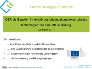 Dr. Bettina Waffner
Learning Lab – Universität Duisburg-Essencc by sa 4.0 Bettina Waffner creativecommons.org/licenses/by-sa/4.0/legalcode.de
Lernen im digitalen Wandel
OER als Baustein innerhalb des Lösungskomplexes „digitale
Technologien“ für eine offene Bildung.
(Surmann 2017)
Sie unterstützen …
• … eine Kultur des Teilens und der Kooperation.
• …. eine Diversifizierung des Bestandes an Lernmaterial.
• …. insbesondere auch non-formale Lernprozesse.
• …. die Verbreiterung von Bildungszugängen.
 