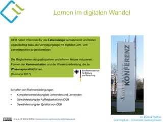 Dr. Bettina Waffner
Learning Lab – Universität Duisburg-Essen
cc by sa 4.0 Bettina Waffner creativecommons.org/licenses/by-sa/4.0/legalcode.de
Lernen im digitalen Wandel
OER halten Potenziale für das Lebenslange Lernen bereit und leisten
einen Beitrag dazu, die Versorgungslage mit digitalen Lehr- und
Lernmaterialien zu gewährleisten.
Die Möglichkeiten des partizipativen und offenen Netzes induzieren
Formen der Kommunikation und der Wissensverbreitung, die zu
Wissenspluralität führen.
(Surmann 2017)
Schaffen von Rahmenbedingungen:
• Kompetenzentwicklung bei Lehrenden und Lernenden
• Gewährleistung der Auffindbarkeit von OER
• Gewährleistung der Qualität von OER
 