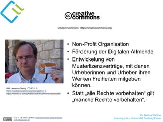 Dr. Bettina Waffner
Learning Lab – Universität Duisburg-Essencc by sa 4.0 Bettina Waffner creativecommons.org/licenses/by-
sa/4.0/legalcode.de
Creative Commons: https://creativecommons.org/
Bild: Lawrence Lessig, CC-BY 2.0,
https://creativecommons.org/licenses/by/2.0/
https://www.flickr.com/photos/creativecommons/559982955/
• Non-Profit Organisation
• Förderung der Digitalen Allmende
• Entwickelung von
Musterlizenzverträge, mit denen
Urheberinnen und Urheber ihren
Werken Freiheiten mitgeben
können.
• Statt „alle Rechte vorbehalten“ gilt
„manche Rechte vorbehalten“.
 