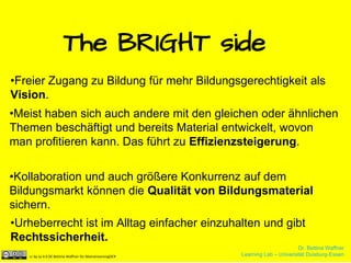 Dr. Bettina Waffner
Learning Lab – Universität Duisburg-Essencc by sa 4.0 DE Bettina Waffner für MainstreamingOER
The BRIGHT side
•Freier Zugang zu Bildung für mehr Bildungsgerechtigkeit als
Vision.
•Meist haben sich auch andere mit den gleichen oder ähnlichen
Themen beschäftigt und bereits Material entwickelt, wovon
man profitieren kann. Das führt zu Effizienzsteigerung.
•Kollaboration und auch größere Konkurrenz auf dem
Bildungsmarkt können die Qualität von Bildungsmaterial
sichern.
•Urheberrecht ist im Alltag einfacher einzuhalten und gibt
Rechtssicherheit.
Dr. Bettina Waffner
Learning Lab – Universität Duisburg-Essencc by sa 4.0 DE Bettina Waffner für MainstreamingOER
 