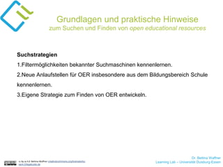 Dr. Bettina Waffner
Learning Lab – Universität Duisburg-Essencc by sa 4.0 Bettina Waffner creativecommons.org/licenses/by-
sa/4.0/legalcode.de
Grundlagen und praktische Hinweise
zum Suchen und Finden von open educational resources
Suchstrategien
1.Filtermöglichkeiten bekannter Suchmaschinen kennenlernen.
2.Neue Anlaufstellen für OER insbesondere aus dem Bildungsbereich Schule
kennenlernen.
3.Eigene Strategie zum Finden von OER entwickeln.
 