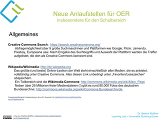 Dr. Bettina Waffner
Learning Lab – Universität Duisburg-Essencc by sa 4.0 Bettina Waffner creativecommons.org/licenses/by-
sa/4.0/legalcode.de
Neue Anlaufstellen für OER
insbesondere für den Schulbereich
Creative Commons Search: https://search.creativecommons.org/
Abfragemöglichkeit über 9 große Suchmaschinen und Plattformen wie Google, Flickr, Jamendo,
Pixabay, Europeana usw. Nach Eingabe des Suchbegriffs und Auswahl der Plattform werden die Treffer
aufgelistet, die dort als Creative Commons lizenziert sind.
Wikipedia/Wikimedia: http://de.wikipedia.org
Das größte (und beste) Online-Lexikon der Welt steht einschließlich aller Medien, die es anbietet,
vollständig unter Creative Commons. Also diesen Link unbedingt unter „Favoriten/Lesezeichen“
abspeichern.
Ein Teilbereich sind die Wikimedia Commons: http://commons.wikimedia.org/wiki/Main_Page
Neben über 26 Millionen freier Mediendateien (!) gibt es rund 80.000 Fotos des deutschen
Bundesarchivs: http://commons.wikimedia.org/wiki/Commons:Bundesarchiv/de.
Allgemeines
Zusammenstellung der Linksammlung cc by sa 4.0 Susanne Friz creativecommons.org/licenses/by-
sa/4.0/legalcode.de
 