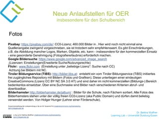 Dr. Bettina Waffner
Learning Lab – Universität Duisburg-Essencc by sa 4.0 Bettina Waffner creativecommons.org/licenses/by-
sa/4.0/legalcode.de
Neue Anlaufstellen für OER
insbesondere für den Schulbereich
Pixabay: https://pixabay.com/de/: CC0-Lizenz; 460.000 Bilder in . Hier wird noch nicht einmal eine
Quellenangabe zwingend vorgeschrieben, sie ist trotzdem sehr empfehlenswert. Es gibt Einschränkungen,
z.B. die Abbildung mancher Logos, Marken, Objekte, etc. kann - insbesondere für den kommerziellen Einsatz
- eine gesonderte Genehmigung (Fotografiererlaubnis) erforderlich machen.
Google Bildersuche: https://www.google.com/advanced_image_search
(Lizenzen: Einstellungen(Erweiterte Suche/Nutzungsrechte)
Flickr: www.flickr.com (Einstellung unter „beliebige Lizenz“: Suche nach CC)
Achtung bei Bildern mit NC.
Tiroler Bildungservice (TiBS): http://bilder.tibs.at: entsteht ein vom Tiroler Bildungservice (TiBS) initiiertes
frei zugängliches Repository mit Bildern (Fotos und Grafiken). Diese unterliegen einer eindeutigen
CreativeCommons (Lizenz CC BY NC SA 3.0 AT) und sind daher im nicht kommerziellen (Bildungs-) Bereich
bedenkenlos einsetzbar. Über eine Suchmaske sind Bilder nach verschiedenen Kriterien abruf- und
downloadbar.
Bilderhamster http://bilderhamster.de/jalbum/ : Bilder für die Schule, nach Fächern sortiert. Alle Fotos des
Bilderhamsters stehen unter der völlig freien CC0-Lizenz (aka Public Domain) und dürfen damit beliebig
verwendet werden. Von Holger Hunger (Lehrer einer Förderschule).
Fotos
Zusammenstellung der Linksammlung cc by sa 4.0 Susanne Friz creativecommons.org/licenses/by-
sa/4.0/legalcode.de
 
