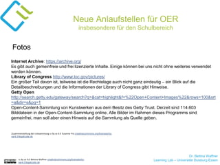 Dr. Bettina Waffner
Learning Lab – Universität Duisburg-Essencc by sa 4.0 Bettina Waffner creativecommons.org/licenses/by-
sa/4.0/legalcode.de
Neue Anlaufstellen für OER
insbesondere für den Schulbereich
Internet Archive: https://archive.org/
Es gibt auch gemeinfreie und frei lizenzierte Inhalte. Einige können bei uns nicht ohne weiteres verwendet
werden können.
Library of Congress http://www.loc.gov/pictures/
Ein großer Teil davon ist, teilweise ist die Rechtelage auch nicht ganz eindeutig – ein Blick auf die
Detailbeschreibungen und die Informationen der Library of Congress gibt Hinweise.
Getty Open
http://search.getty.edu/gateway/search?q=&cat=highlight&f=%22Open+Content+Images%22&rows=100&srt
=a&dir=s&pg=1
Open-Content-Sammlung von Kunstwerken aus dem Besitz des Getty Trust. Derzeit sind 114.603
Bilddateien in der Open-Content-Sammlung online. Alle Bilder im Rahmen dieses Programms sind
gemeinfrei, man soll aber einen Hinweis auf die Sammlung als Quelle geben.
Fotos
Zusammenstellung der Linksammlung cc by sa 4.0 Susanne Friz creativecommons.org/licenses/by-
sa/4.0/legalcode.de
 