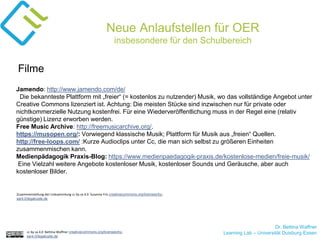 Dr. Bettina Waffner
Learning Lab – Universität Duisburg-Essencc by sa 4.0 Bettina Waffner creativecommons.org/licenses/by-
sa/4.0/legalcode.de
Neue Anlaufstellen für OER
insbesondere für den Schulbereich
Jamendo: http://www.jamendo.com/de/
Die bekannteste Plattform mit „freier“ (= kostenlos zu nutzender) Musik, wo das vollständige Angebot unter
Creative Commons lizenziert ist. Achtung: Die meisten Stücke sind inzwischen nur für private oder
nichtkommerzielle Nutzung kostenfrei. Für eine Wiederveröffentlichung muss in der Regel eine (relativ
günstige) Lizenz erworben werden.
Free Music Archive: http://freemusicarchive.org/.
https://musopen.org/: Vorwiegend klassische Musik; Plattform für Musik aus „freien“ Quellen.
http://free-loops.com/ :Kurze Audioclips unter Cc, die man sich selbst zu größeren Einheiten
zusammenmischen kann.
Medienpädagogik Praxis-Blog: https://www.medienpaedagogik-praxis.de/kostenlose-medien/freie-musik/
Eine Vielzahl weitere Angebote kostenloser Musik, kostenloser Sounds und Geräusche, aber auch
kostenloser Bilder.
Filme
Zusammenstellung der Linksammlung cc by sa 4.0 Susanne Friz creativecommons.org/licenses/by-
sa/4.0/legalcode.de
 