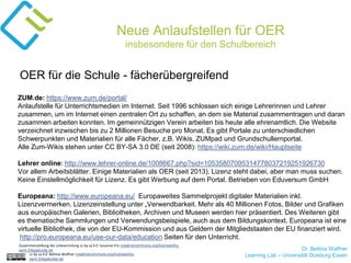 Dr. Bettina Waffner
Learning Lab – Universität Duisburg-Essencc by sa 4.0 Bettina Waffner creativecommons.org/licenses/by-
sa/4.0/legalcode.de
Neue Anlaufstellen für OER
insbesondere für den Schulbereich
ZUM.de: https://www.zum.de/portal/
Anlaufstelle für Unterrichtsmedien im Internet. Seit 1996 schlossen sich einige Lehrerinnen und Lehrer
zusammen, um im Internet einen zentralen Ort zu schaffen, an dem sie Material zusammentragen und daran
zusammen arbeiten konnten. Im gemeinnützigen Verein arbeiten bis heute alle ehrenamtlich. Die Website
verzeichnet inzwischen bis zu 2 Millionen Besuche pro Monat. Es gibt Portale zu unterschiedlichen
Schwerpunkten und Materialien für alle Fächer, z.B. Wikis, ZUMpad und Grundschullernportal.
Alle Zum-Wikis stehen unter CC BY-SA 3.0 DE (seit 2008): https://wiki.zum.de/wiki/Hauptseite
Lehrer online: http://www.lehrer-online.de/1008667.php?sid=10535807095314778037219251926730
Vor allem Arbeitsblätter. Einige Materialien als OER (seit 2013). Lizenz steht dabei, aber man muss suchen.
Keine Einstellmöglichkeit für Lizenz. Es gibt Werbung auf dem Portal. Betrieben von Eduversum GmbH
Europeana: http://www.europeana.eu/ Europaweites Sammelprojekt digitaler Materialien inkl.
Lizenzvermerken. Lizenzeinstellung unter „Verwendbarkeit. Mehr als 40 Millionen Fotos, Bilder und Grafiken
aus europäischen Galerien, Bibliotheken, Archiven und Museen werden hier präsentiert. Des Weiteren gibt
es thematische Sammlungen und Verwendungsbeispiele, auch aus dem Bildungskontext. Europeana ist eine
virtuelle Bibliothek, die von der EU-Kommission und aus Geldern der Mitgliedstaaten der EU finanziert wird.
http://pro.europeana.eu/use-our-data/education Seiten für den Unterricht.
OER für die Schule - fächerübergreifend
Zusammenstellung der Linksammlung cc by sa 4.0 Susanne Friz creativecommons.org/licenses/by-
sa/4.0/legalcode.de
 