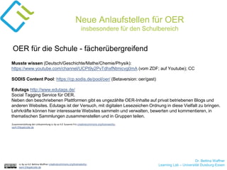 Dr. Bettina Waffner
Learning Lab – Universität Duisburg-Essencc by sa 4.0 Bettina Waffner creativecommons.org/licenses/by-
sa/4.0/legalcode.de
Neue Anlaufstellen für OER
insbesondere für den Schulbereich
Musste wissen (Deutsch/Geschichte/Mathe/Chemie/Physik):
https://www.youtube.com/channel/UCPt9y2PvTdhxfNtmicvg0mA (vom ZDF; auf Youtube); CC
SODIS Content Pool: https://cp.sodis.de/pool/oer/ (Betaversion: oer/gast)
Edutags http://www.edutags.de/
Social Tagging Service für OER.
Neben den beschriebenen Plattformen gibt es ungezählte OER-Inhalte auf privat betriebenen Blogs und
anderen Websites. Edutags ist der Versuch, mit digitalen Lesezeichen Ordnung in diese Vielfalt zu bringen.
Lehrkräfte können hier interessante Websites sammeln und verwalten, bewerten und kommentieren, in
thematischen Sammlungen zusammenstellen und in Gruppen teilen.
OER für die Schule - fächerübergreifend
Zusammenstellung der Linksammlung cc by sa 4.0 Susanne Friz creativecommons.org/licenses/by-
sa/4.0/legalcode.de
 