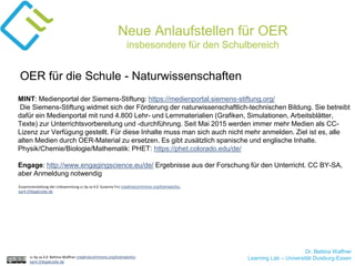 Dr. Bettina Waffner
Learning Lab – Universität Duisburg-Essencc by sa 4.0 Bettina Waffner creativecommons.org/licenses/by-
sa/4.0/legalcode.de
Neue Anlaufstellen für OER
insbesondere für den Schulbereich
MINT: Medienportal der Siemens-Stiftung: https://medienportal.siemens-stiftung.org/
Die Siemens-Stiftung widmet sich der Förderung der naturwissenschaftlich-technischen Bildung. Sie betreibt
dafür ein Medienportal mit rund 4.800 Lehr- und Lernmaterialien (Grafiken, Simulationen, Arbeitsblätter,
Texte) zur Unterrichtsvorbereitung und -durchführung. Seit Mai 2015 werden immer mehr Medien als CC-
Lizenz zur Verfügung gestellt. Für diese Inhalte muss man sich auch nicht mehr anmelden. Ziel ist es, alle
alten Medien durch OER-Material zu ersetzen. Es gibt zusätzlich spanische und englische Inhalte.
Physik/Chemie/Biologie/Mathematik: PHET: https://phet.colorado.edu/de/
Engage: http://www.engagingscience.eu/de/ Ergebnisse aus der Forschung für den Unterricht. CC BY-SA,
aber Anmeldung notwendig
OER für die Schule - Naturwissenschaften
Zusammenstellung der Linksammlung cc by sa 4.0 Susanne Friz creativecommons.org/licenses/by-
sa/4.0/legalcode.de
 