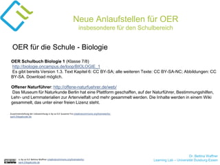 Dr. Bettina Waffner
Learning Lab – Universität Duisburg-Essencc by sa 4.0 Bettina Waffner creativecommons.org/licenses/by-
sa/4.0/legalcode.de
Neue Anlaufstellen für OER
insbesondere für den Schulbereich
OER Schulbuch Biologie 1 (Klasse 7/8)
http://biologie.oncampus.de/loop/BIOLOGIE_1
Es gibt bereits Version 1.3. Text Kapitel 6: CC BY-SA; alle weiteren Texte: CC BY-SA-NC; Abbildungen: CC
BY-SA. Download möglich.
Offener Naturführer: http://offene-naturfuehrer.de/web/
Das Museum für Naturkunde Berlin hat eine Plattform geschaffen, auf der Naturführer, Bestimmungshilfen,
Lehr- und Lernmaterialien zur Artenvielfalt und mehr gesammelt werden. Die Inhalte werden in einem Wiki
gesammelt, das unter einer freien Lizenz steht.
OER für die Schule - Biologie
Zusammenstellung der Linksammlung cc by sa 4.0 Susanne Friz creativecommons.org/licenses/by-
sa/4.0/legalcode.de
 