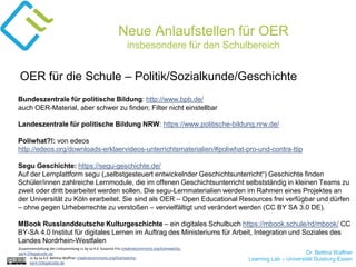 Dr. Bettina Waffner
Learning Lab – Universität Duisburg-Essencc by sa 4.0 Bettina Waffner creativecommons.org/licenses/by-
sa/4.0/legalcode.de
Neue Anlaufstellen für OER
insbesondere für den Schulbereich
Bundeszentrale für politische Bildung: http://www.bpb.de/
auch OER-Material, aber schwer zu finden; Filter nicht einstellbar
Landeszentrale für politische Bildung NRW: https://www.politische-bildung.nrw.de/
Poliwhat?!: von edeos
http://edeos.org/downloads-erklaervideos-unterrichtsmaterialien/#poliwhat-pro-und-contra-ttip
Segu Geschichte: https://segu-geschichte.de/
Auf der Lernplattform segu („selbstgesteuert entwickelnder Geschichtsunterricht“) Geschichte finden
Schüler/innen zahlreiche Lernmodule, die im offenen Geschichtsunterricht selbstständig in kleinen Teams zu
zweit oder dritt bearbeitet werden sollen. Die segu-Lernmaterialien werden im Rahmen eines Projektes an
der Universität zu Köln erarbeitet. Sie sind als OER – Open Educational Resources frei verfügbar und dürfen
– ohne gegen Urheberrechte zu verstoßen – vervielfältigt und verändert werden (CC BY SA 3.0 DE).
MBook Russlanddeutsche Kulturgeschichte – ein digitales Schulbuch https://mbook.schule/rd/mbook/ CC
BY-SA 4.0 Institut für digitales Lernen im Auftrag des Ministeriums für Arbeit, Integration und Soziales des
Landes Nordrhein-Westfalen
OER für die Schule – Politik/Sozialkunde/Geschichte
Zusammenstellung der Linksammlung cc by sa 4.0 Susanne Friz creativecommons.org/licenses/by-
sa/4.0/legalcode.de
 
