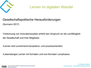 Dr. Bettina Waffner
Learning Lab – Universität Duisburg-Essencc by sa 4.0 Bettina Waffner creativecommons.org/licenses/by-
sa/4.0/legalcode.de
Lernen im digitalen Wandel
Gesellschaftspolitische Herausforderungen
(Surmann 2017)
•Verkürzung von Innovationszyklen erhöht den Anspruch an die Lernfähigkeit
der Gesellschaft und ihrer Mitglieder.
•Lernen wird zunehmend kompetenz- und prozessorientiert.
•Lebenslanges Lernen mit formalen und non-formalen Lernphasen.
 