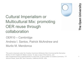Cultural Imperialism or
Multicultural Mix: promoting
OER reuse through
collaboration
OER10 – Cambridge
Andreia I. Santos, Patrick McAndrew and
Murilo M. Mendonca

This work is licensed under the Creative Commons Attribution-Non-Commercial-No Derivative
Works 2.0 UK: England & Wales License. To view a copy of this licence, visit
http://creativecommons.org/licenses/by-nc-nd/2.0/uk/ or send a letter to Creative Commons, 171   1
Second Street, Suite 300, San Francisco, California 94105, USA.
 