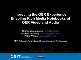 Improving the OER Experience: Enabling Rich Media Notebooks of OER Video and Audio Brandon Muramatsu  [email_address] Andrew McKinney  [email_address] Peter Wilkins  [email_address] MIT, Office of Educational Innovation and Technology Citation: Muramatsu, B., McKinney, A., Wilkins, P. (2010). Improving the OER Experience: Enabling Rich Media Notebooks of OER Video and Audio. Presented at OER10: Cambridge, UK, March 23, 2010. Unless otherwise specified, this work is licensed under a Creative Commons Attribution-Noncommercial-Share Alike 3.0 United States License 