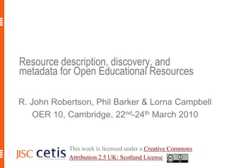 Resource description, discovery, and metadata for Open Educational Resources R. John Robertson, Phil Barker & Lorna Campbell OER 10, Cambridge, 22nd-24th March 2010 This work is licensed under a Creative Commons Attribution 2.5 UK: Scotland License. 