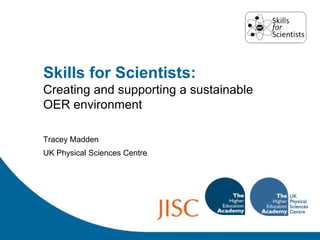 Skills for Scientists: Creating and supporting a sustainable OER environment Tracey Madden UK Physical Sciences Centre 