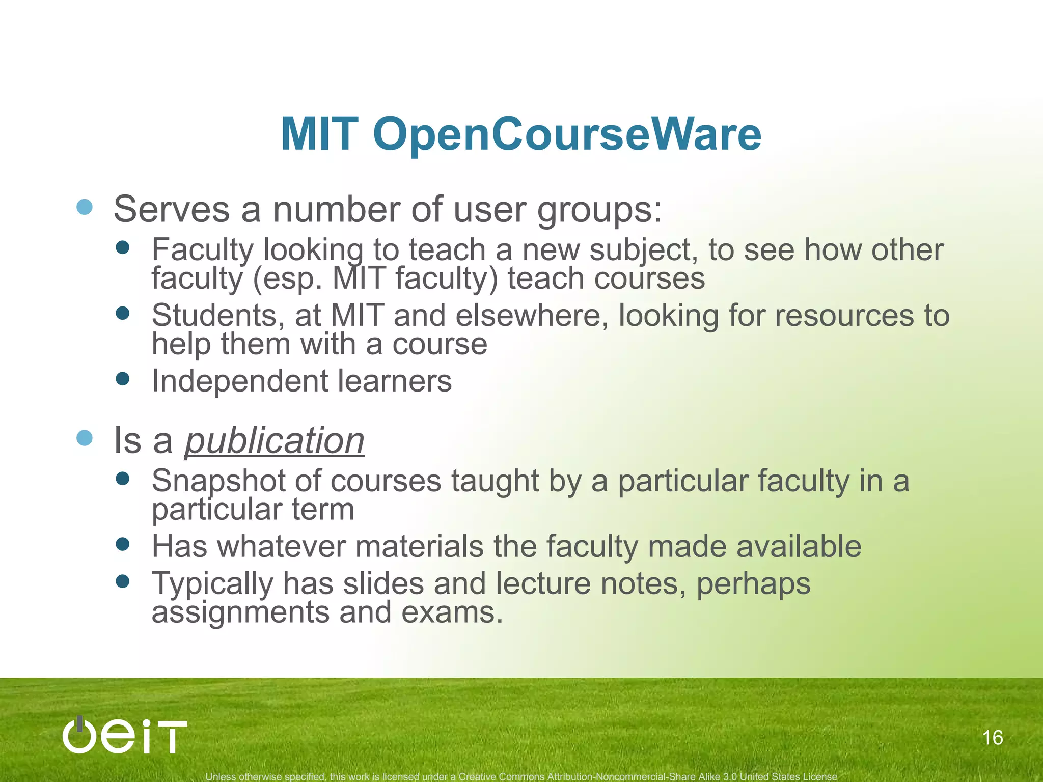 MIT OpenCourseWare Serves a number of user groups: Faculty looking to teach a new subject, to see how other faculty (esp. MIT faculty) teach courses Students, at MIT and elsewhere, looking for resources to help them with a course Independent learners Is a  publication Snapshot of courses taught by a particular faculty in a particular term Has whatever materials the faculty made available Typically has slides and lecture notes, perhaps assignments and exams. 
