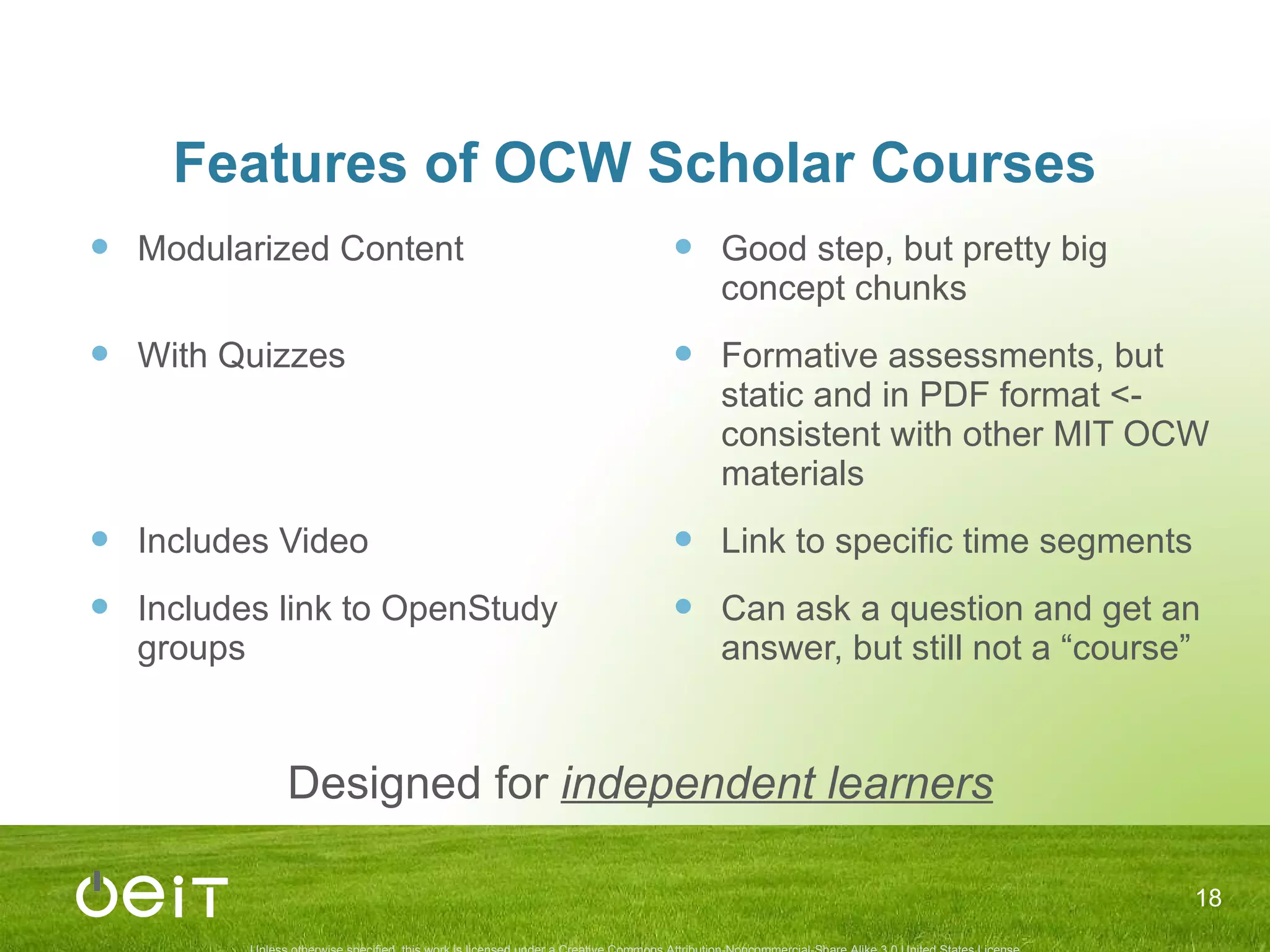 Features of OCW Scholar Courses Modularized Content With Quizzes Includes Video Includes link to OpenStudy groups Good step, but pretty big concept chunks Formative assessments, but static and in PDF format <- consistent with other MIT OCW materials Link to specific time segments Can ask a question and get an answer, but still not a “course” Designed for  independent learners 