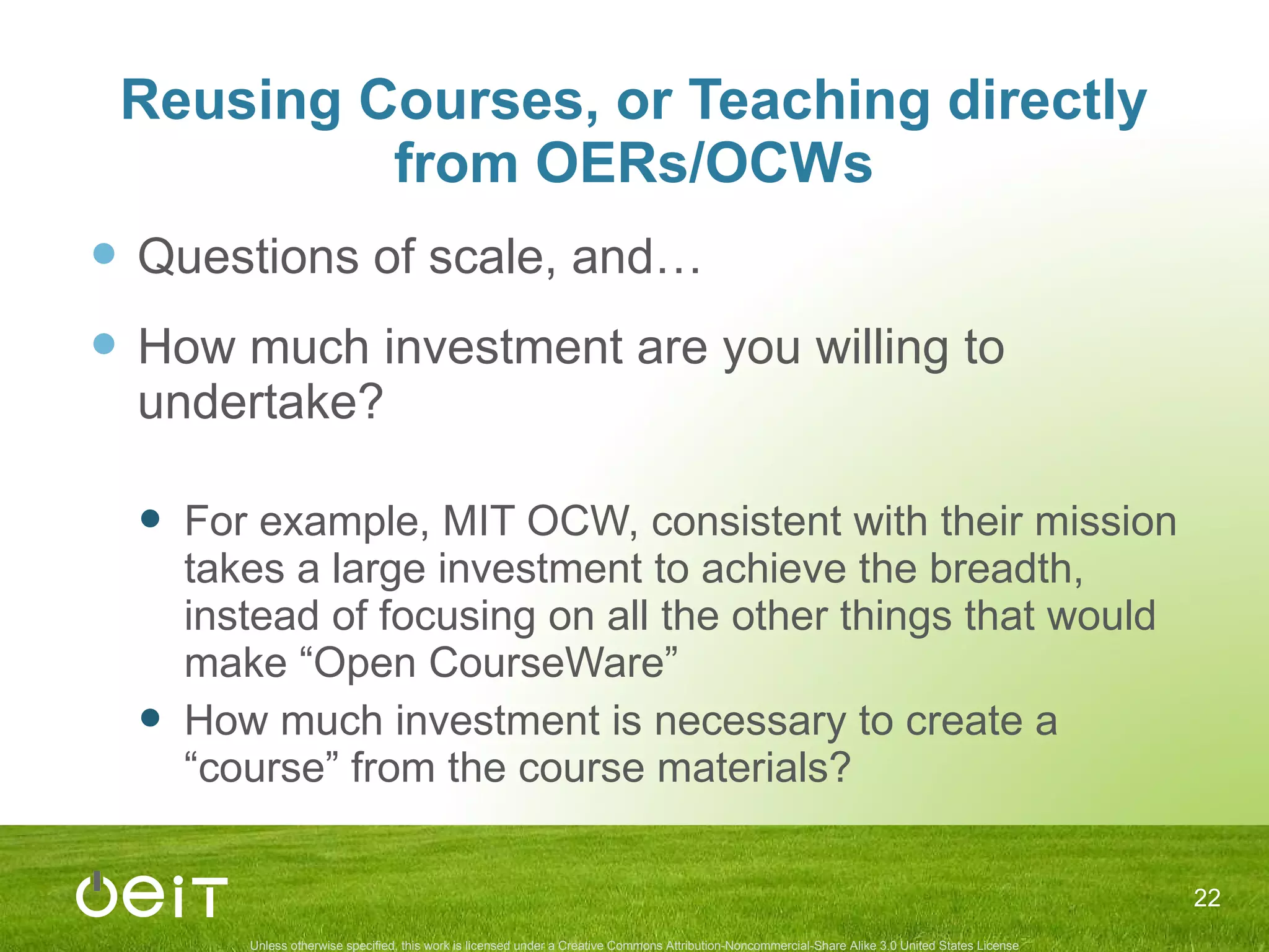 Reusing Courses, or Teaching directly from OERs/OCWs Questions of scale, and… How much investment are you willing to undertake? For example, MIT OCW, consistent with their mission takes a large investment to achieve the breadth, instead of focusing on all the other things that would make “Open CourseWare” How much investment is necessary to create a “course” from the course materials? 