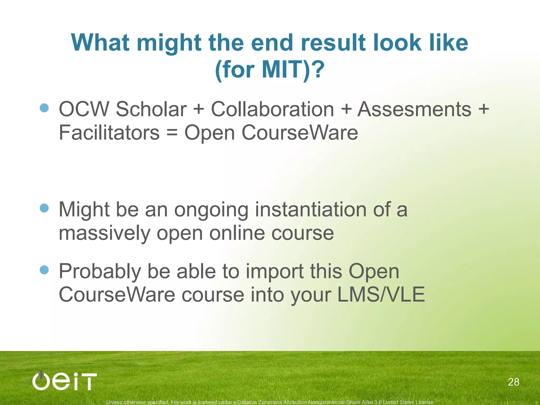 What might the end result look like (for MIT)? OCW Scholar + Collaboration + Assesments + Facilitators = Open CourseWare Might be an ongoing instantiation of a massively open online course Probably be able to import this Open CourseWare course into your LMS/VLE 