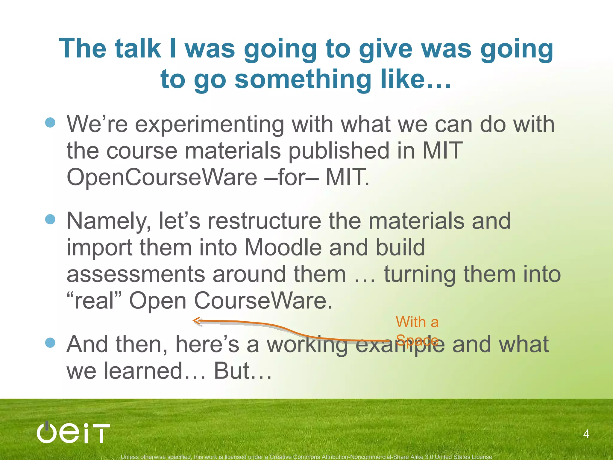 The talk I was going to give was going to go something like… We’re experimenting with what we can do with the course materials published in MIT OpenCourseWare –for– MIT. Namely, let’s restructure the materials and import them into Moodle and build assessments around them … turning them into “real” Open CourseWare. And then, here’s a working example and what we learned… But… With a Space 