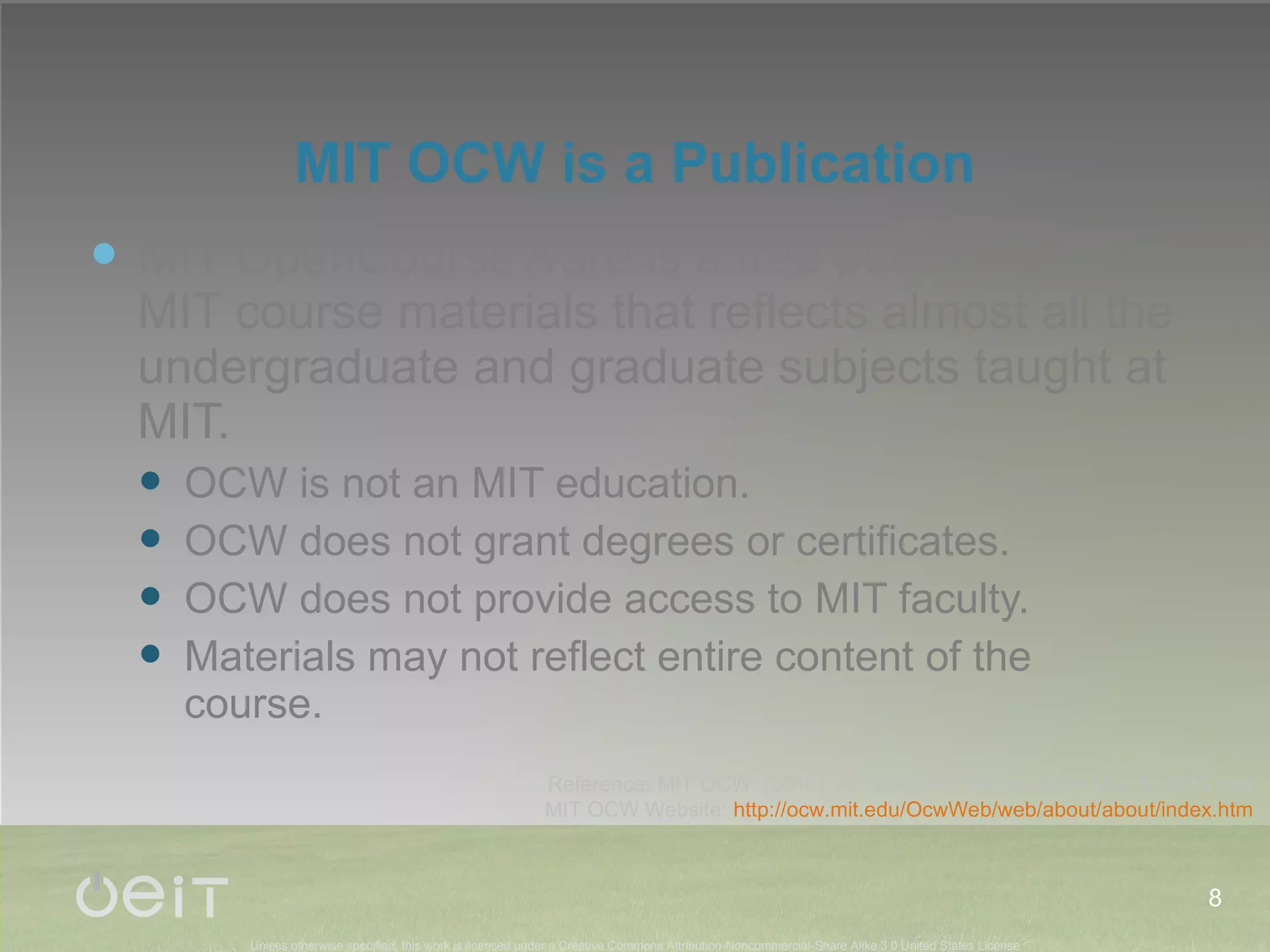 MIT OCW is a Publication MIT OpenCourseWare is a free publication of MIT course materials that reflects almost all the undergraduate and graduate subjects taught at MIT. OCW is not an MIT education. OCW does not grant degrees or certificates. OCW does not provide access to MIT faculty. Materials may not reflect entire content of the course. Reference: MIT OCW. (2010). About OCW.  Retrieved on May 5, 2010 from MIT OCW Website:  http://ocw.mit.edu/OcwWeb/web/about/about/index.htm   