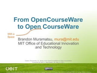 From OpenCourseWare to Open CourseWare Brandon Muramatsu,  [email_address] MIT Office of Educational Innovation and Technology Citation: Muramatsu, B., (2010). From OpenCourseWare to Open CourseWare. Presented at OER’11: Manchester, UK, May 12, 2011. With a Space 