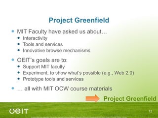 Project Greenfield MIT Faculty have asked us about… Interactivity Tools and services Innovative browse mechanisms OEIT’ s goals are to: Support MIT faculty  Experiment, to show what ’s possible (e.g., Web 2.0) Prototype tools and services …  all with MIT OCW course materials Project Greenfield 