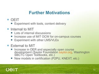 Further Motivations OEIT Experiment with tools, content delivery Internal to MIT Lots of internal discussions Increase use of MIT OCW for on-campus courses Experiment with other LMS/VLEs External to MIT Increase in OER and especially open course development (Saylor Foundation  saylor.org , Washington SBCTC Open Textbooks, etc.) New models in certification (P2PU, KNEXT, etc.) 