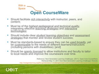 Open CourseWare Should facilitate  rich interactivity  with instructor, peers, and content; Must be of the  highest pedagogical and technical quality , integrating effective  teaching strategies  and  interactive technologies ; Should include clear  student learning objectives  and  assessment strategies  that monitor and review student success; Must be standards-based to ensure they can be  used broadly , yet be  customizable  to the needs of different learners/instructors (including persons with disabilities); [and] Should be  openly licensed  to allow institutions and faculty to tailor to local needs and improve the courseware over time. With a Space Reference: Next Generation Learning Challenges. (2011). Open Core CourseWare. Retrieved May 11, 2011 from Next Generation Learning Challenges Website: http://nextgenlearning.org/the-grants/wave-1-challenges/open-core-courseware/articles/open-core-courses   