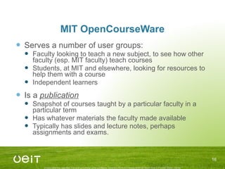 MIT OpenCourseWare Serves a number of user groups: Faculty looking to teach a new subject, to see how other faculty (esp. MIT faculty) teach courses Students, at MIT and elsewhere, looking for resources to help them with a course Independent learners Is a  publication Snapshot of courses taught by a particular faculty in a particular term Has whatever materials the faculty made available Typically has slides and lecture notes, perhaps assignments and exams. 