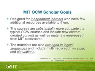 MIT OCW Scholar Goals Designed for  independent learners  who have few additional resources available to them. The courses are  substantially more complete  than typical OCW courses and include  new custom-created content  as well as materials  repurposed  from MIT classrooms. The materials are also  arranged in logical sequences  and include multimedia such as  video  and  simulations . Reference: MIT OCW. (2011). OCW Scholar. Retrieved May 11, 2011 from MIT OCW Website:  http://ocw.mit.edu/courses/ocw-scholar/   
