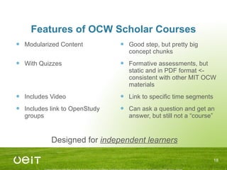 Features of OCW Scholar Courses Modularized Content With Quizzes Includes Video Includes link to OpenStudy groups Good step, but pretty big concept chunks Formative assessments, but static and in PDF format <- consistent with other MIT OCW materials Link to specific time segments Can ask a question and get an answer, but still not a “course” Designed for  independent learners 