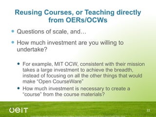 Reusing Courses, or Teaching directly from OERs/OCWs Questions of scale, and… How much investment are you willing to undertake? For example, MIT OCW, consistent with their mission takes a large investment to achieve the breadth, instead of focusing on all the other things that would make “Open CourseWare” How much investment is necessary to create a “course” from the course materials? 