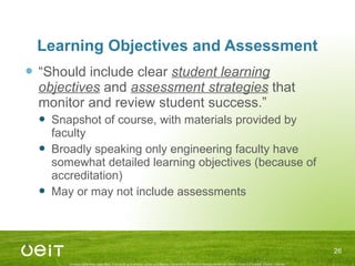 Learning Objectives and Assessment “ Should include clear  student learning objectives  and  assessment strategies  that monitor and review student success.” Snapshot of course, with materials provided by faculty Broadly speaking only engineering faculty have somewhat detailed learning objectives (because of accreditation) May or may not include assessments 
