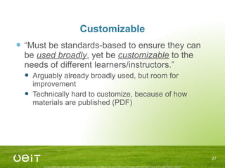 Customizable “ Must be standards-based to ensure they can be  used broadly , yet be  customizable  to the needs of different learners/instructors.” Arguably already broadly used, but room for improvement Technically hard to customize, because of how materials are published (PDF) 
