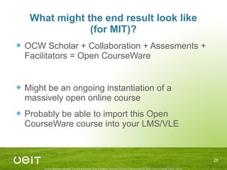 What might the end result look like (for MIT)? OCW Scholar + Collaboration + Assesments + Facilitators = Open CourseWare Might be an ongoing instantiation of a massively open online course Probably be able to import this Open CourseWare course into your LMS/VLE 