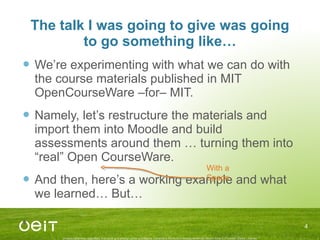 The talk I was going to give was going to go something like… We’re experimenting with what we can do with the course materials published in MIT OpenCourseWare –for– MIT. Namely, let’s restructure the materials and import them into Moodle and build assessments around them … turning them into “real” Open CourseWare. And then, here’s a working example and what we learned… But… With a Space 