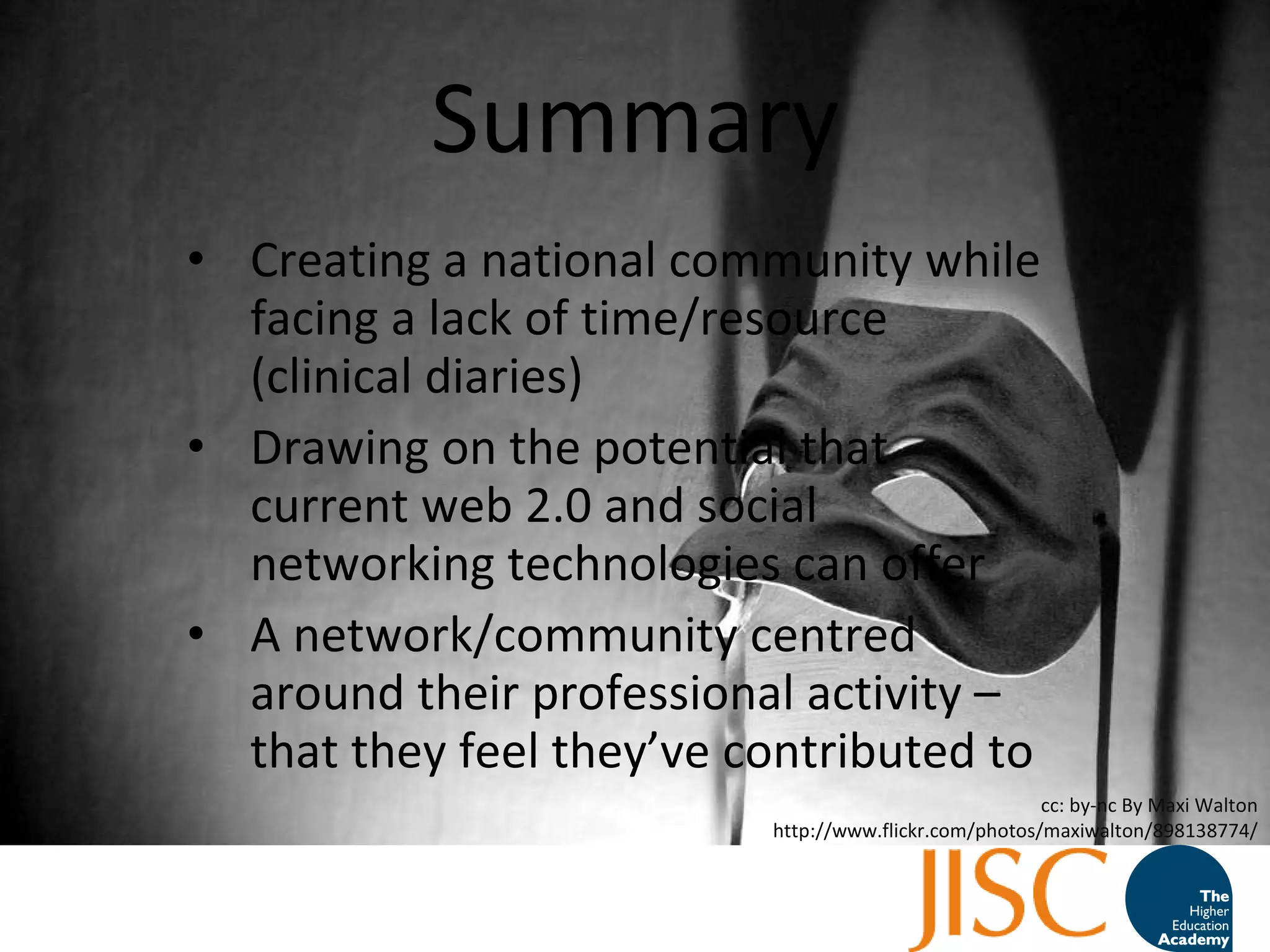 Summary Creating a national community while facing a lack of time/resource (clinical diaries) Drawing on the potential that current web 2.0 and social networking technologies can offer A network/community centred around their professional activity – that they feel they ’ ve contributed to cc: by-nc By Maxi Walton http://www.flickr.com/photos/maxiwalton/898138774/ 