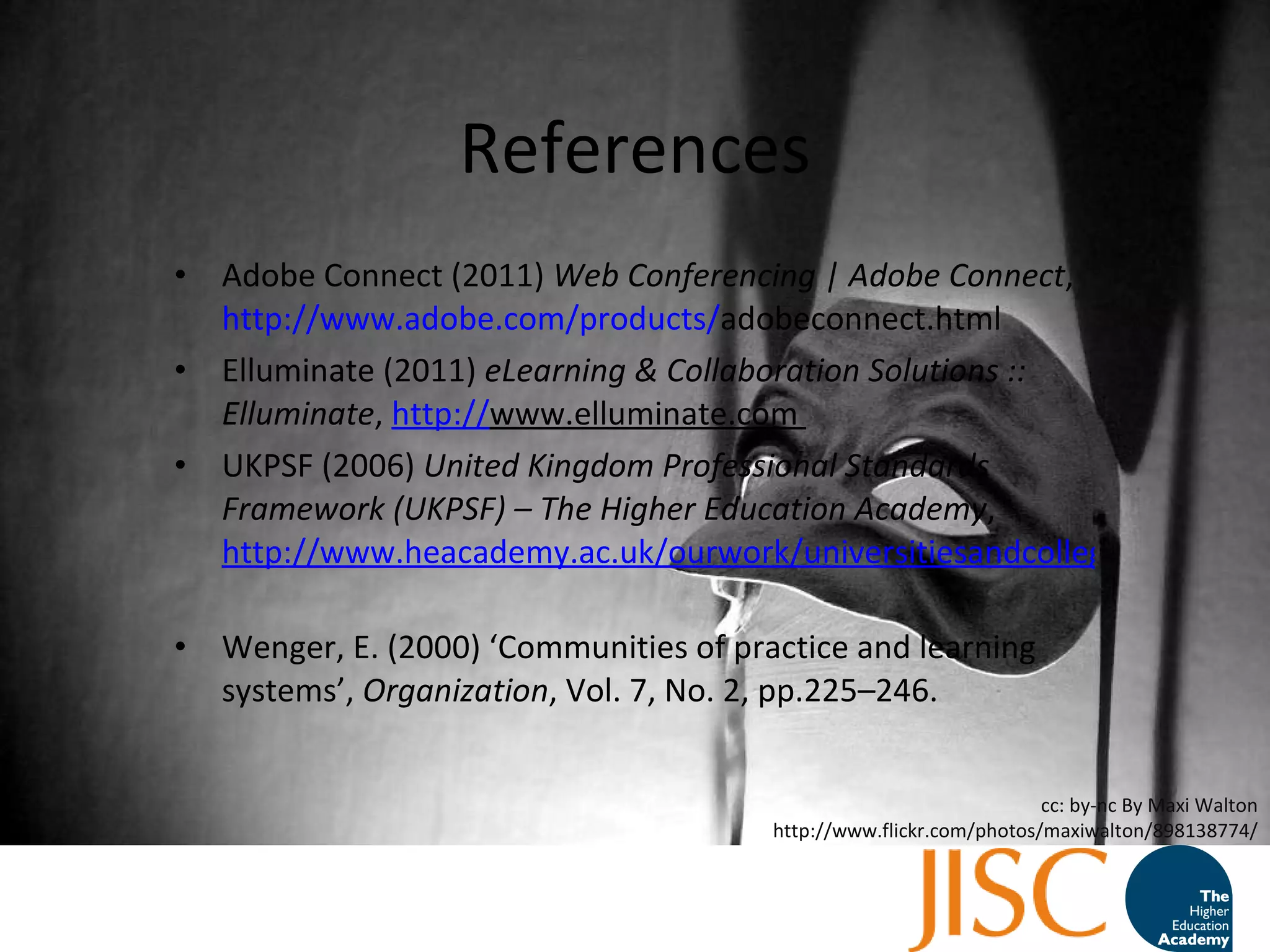 References Adobe Connect (2011)  Web Conferencing | Adobe Connect ,  http://www.adobe.com/products/ adobeconnect.html   Elluminate (2011)  eLearning & Collaboration Solutions :: Elluminate ,  http:// www.elluminate.com   UKPSF (2006)  United Kingdom Professional Standards Framework (UKPSF) – The Higher Education Academy ,  http://www.heacademy.ac.uk/ourwork/universitiesandcolleges/accreditation/ukpsf   Wenger, E. (2000) ‘Communities of practice and learning systems’,  Organization , Vol. 7, No. 2, pp.225–246. cc: by-nc By Maxi Walton http://www.flickr.com/photos/maxiwalton/898138774/ 