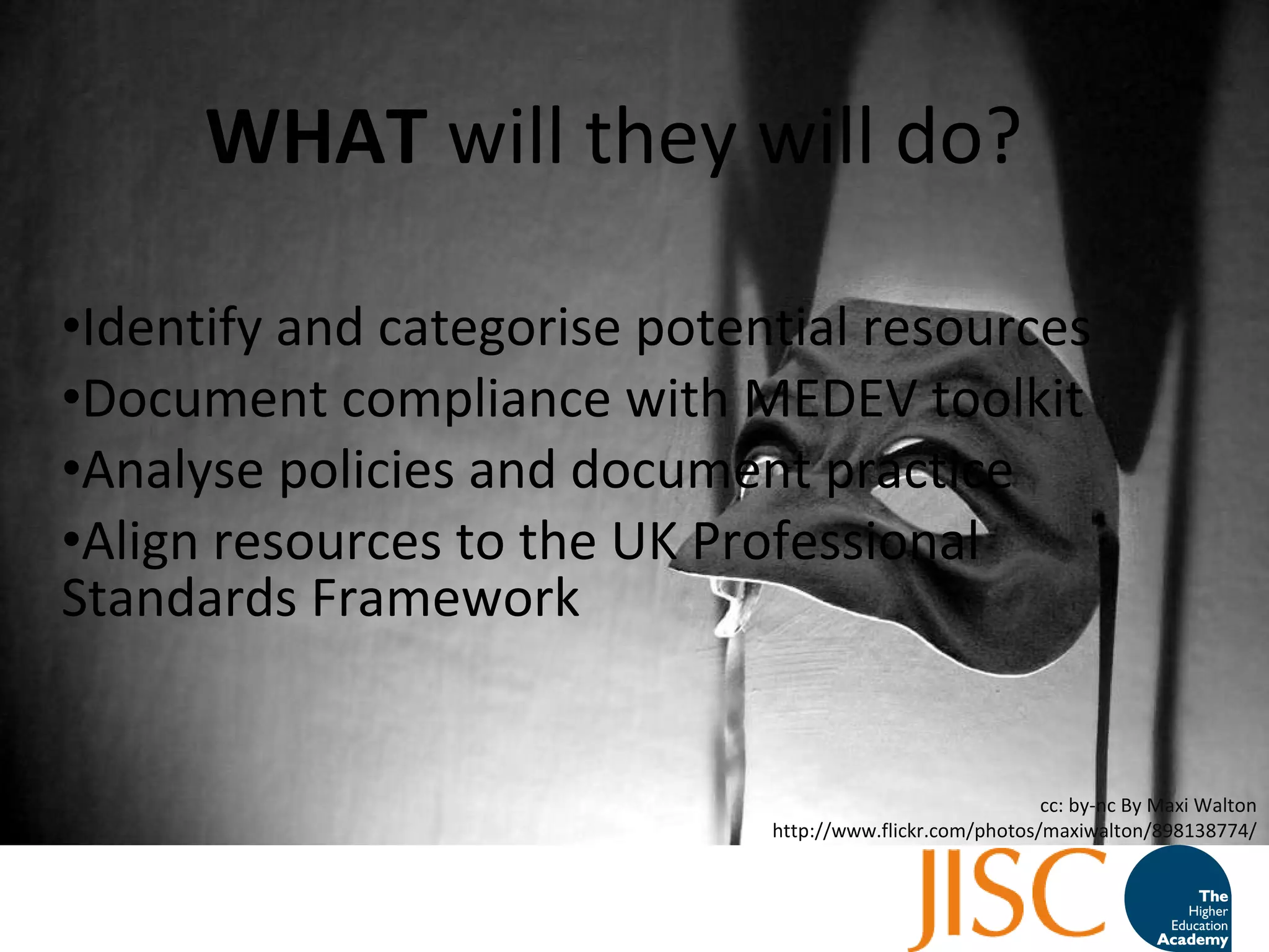 WHAT  will they will do? Identify and categorise potential resources Document compliance with MEDEV toolkit Analyse policies and document practice Align resources to the UK Professional Standards Framework  cc: by-nc By Maxi Walton http://www.flickr.com/photos/maxiwalton/898138774/ 