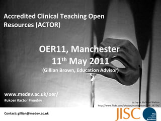 OER11, Manchester  11 th  May 2011 (Gillian Brown, Education Advisor) Accredited Clinical Teaching Open Resources (ACTOR) Contact: gillian@medev.ac.uk #ukoer #actor #medev www.medev.ac.uk/oer/ cc: by-nc By Maxi Walton http://www.flickr.com/photos/maxiwalton/898138774/ 